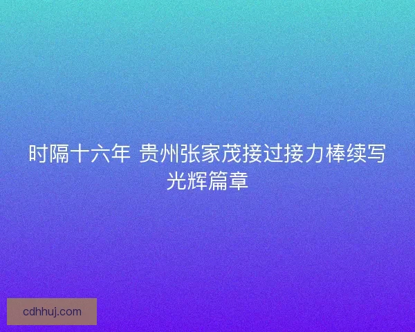 时隔十六年 贵州张家茂接过接力棒续写光辉篇章