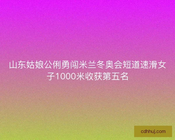 山东姑娘公俐勇闯米兰冬奥会短道速滑女子1000米收获第五名