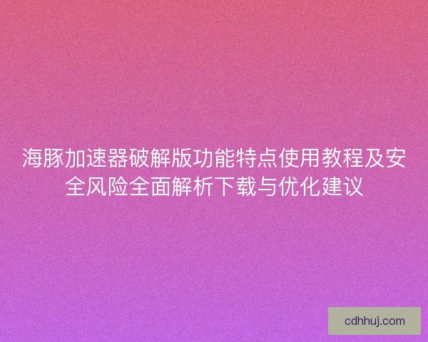 海豚加速器破解版功能特点使用教程及安全风险全面解析下载与优化建议