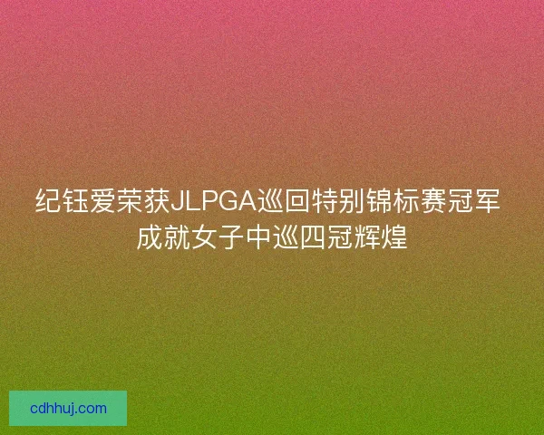 纪钰爱荣获JLPGA巡回特别锦标赛冠军 成就女子中巡四冠辉煌